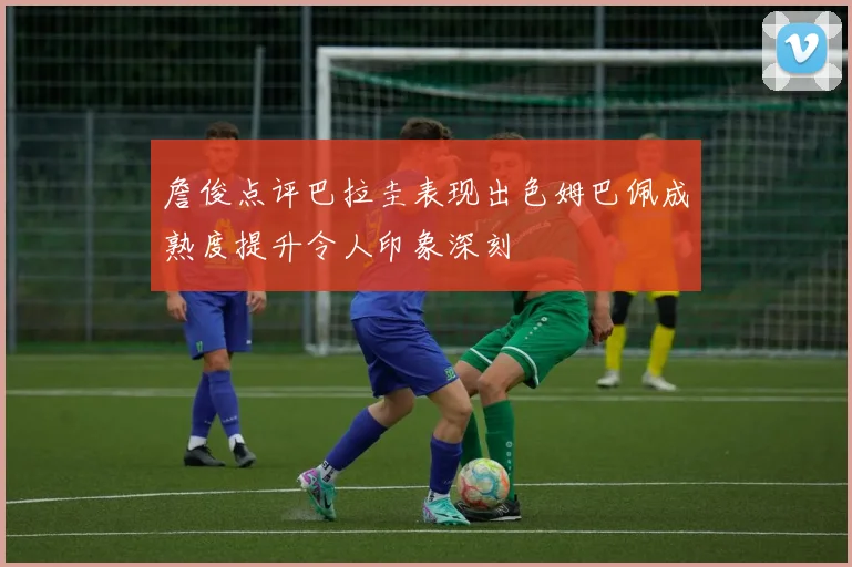 詹俊点评巴拉圭表现出色姆巴佩成熟度提升令人印象深刻