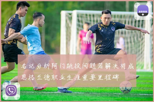 名记分析阿门跳投问题若解决将成恩格兰德职业生涯重要里程碑