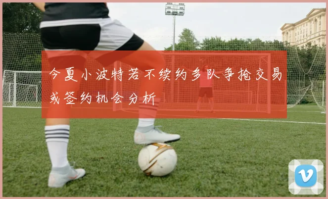 今夏小波特若不续约多队争抢交易或签约机会分析