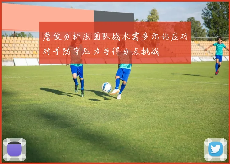 詹俊分析法国队战术需多元化应对对手防守压力与得分点挑战