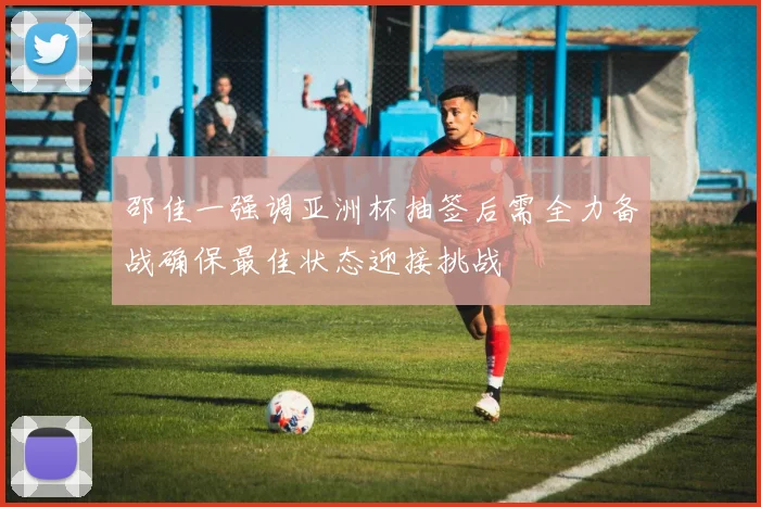 邵佳一强调亚洲杯抽签后需全力备战确保最佳状态迎接挑战