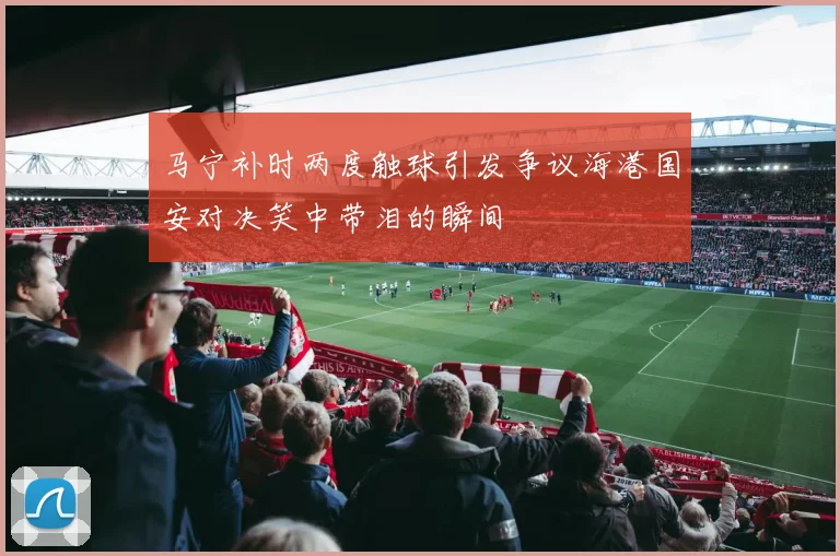 马宁补时两度触球引发争议海港国安对决笑中带泪的瞬间