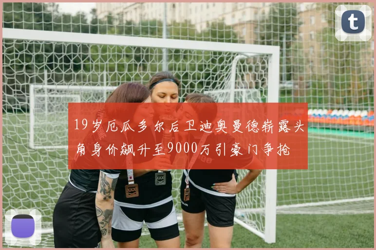 19岁厄瓜多尔后卫迪奥曼德崭露头角身价飙升至9000万引豪门争抢