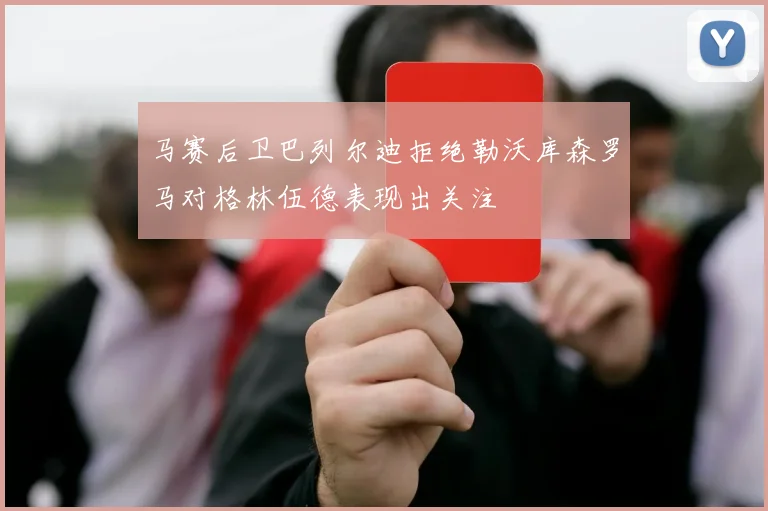 马赛后卫巴列尔迪拒绝勒沃库森罗马对格林伍德表现出关注