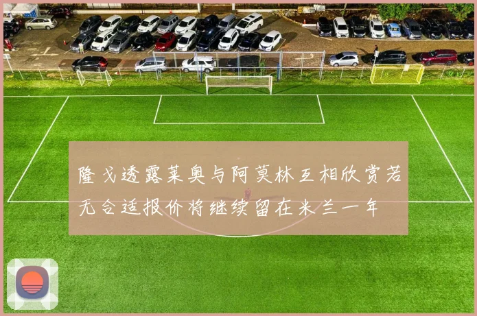 隆戈透露莱奥与阿莫林互相欣赏若无合适报价将继续留在米兰一年