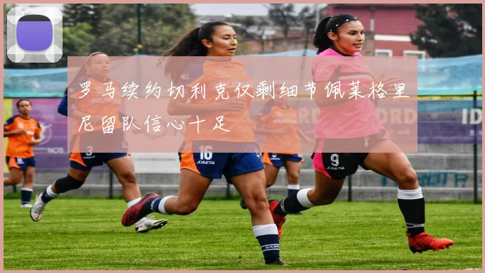 罗马续约切利克仅剩细节佩莱格里尼留队信心十足