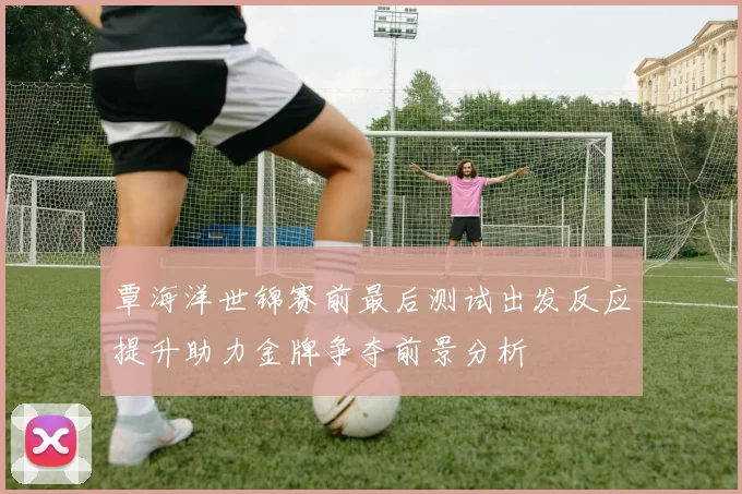 覃海洋世锦赛前最后测试出发反应提升助力金牌争夺前景分析