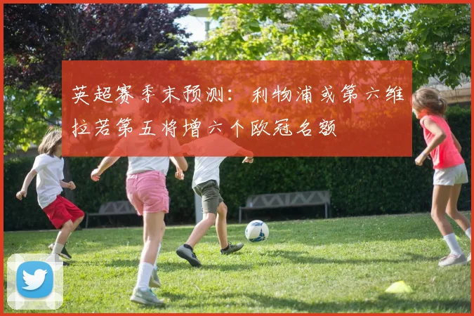 英超赛季末预测：利物浦或第六维拉若第五将增六个欧冠名额