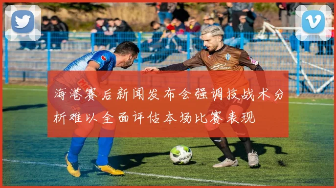 海港赛后新闻发布会强调技战术分析难以全面评估本场比赛表现