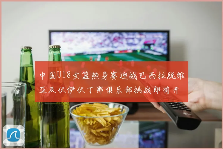 中国U18女篮热身赛迎战巴西拉脱维亚及伏伊伏丁那俱乐部挑战即将开启