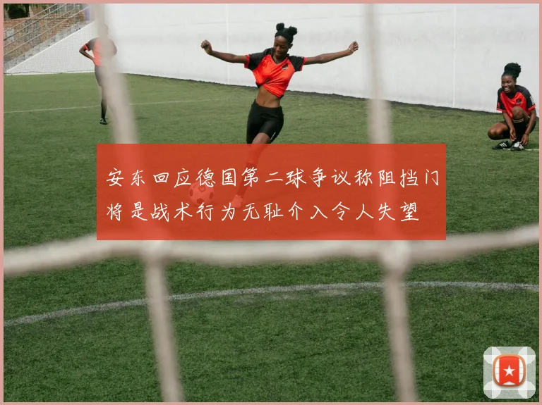 安东回应德国第二球争议称阻挡门将是战术行为无耻介入令人失望
