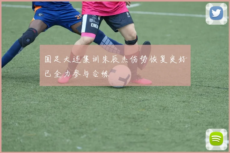 国足大连集训朱辰杰伤势恢复良好已全力参与合练