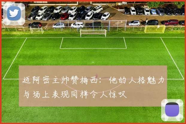 迈阿密主帅赞梅西：他的人格魅力与场上表现同样令人惊叹