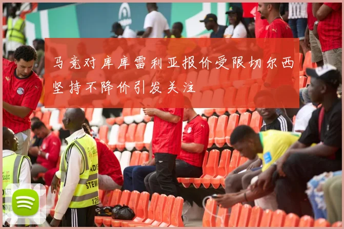 马竞对库库雷利亚报价受限切尔西坚持不降价引发关注