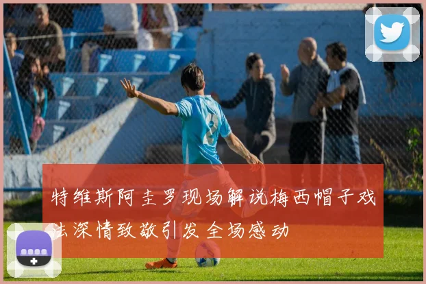 特维斯阿圭罗现场解说梅西帽子戏法深情致敬引发全场感动