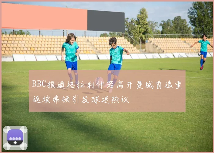 BBC报道格拉利什若离开曼城首选重返埃弗顿引发球迷热议