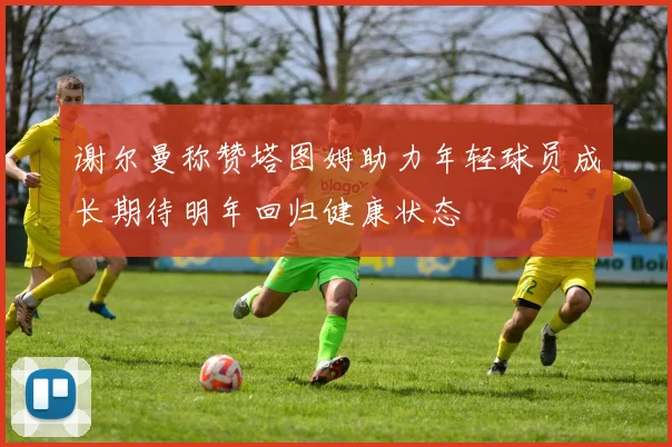 谢尔曼称赞塔图姆助力年轻球员成长期待明年回归健康状态