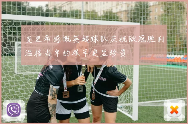 克里希感慨英超球队庆祝欧冠胜利温格当年的艰辛更显珍贵