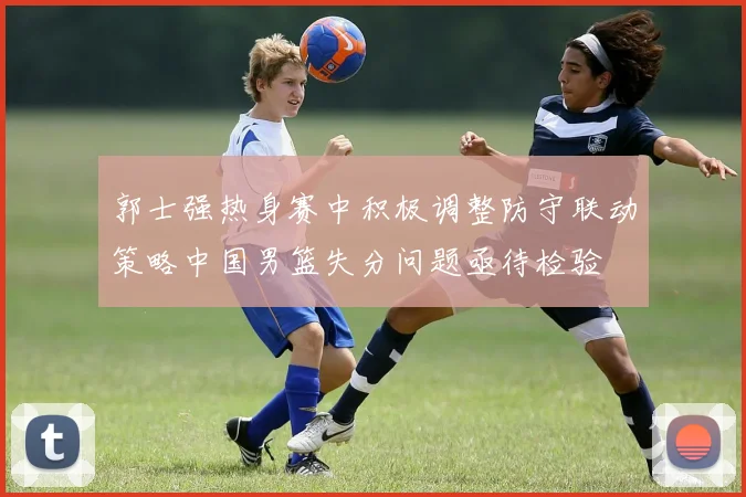 郭士强热身赛中积极调整防守联动策略中国男篮失分问题亟待检验