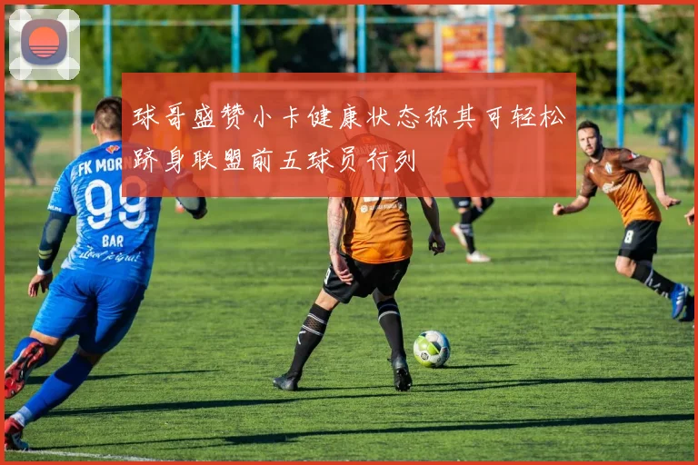 球哥盛赞小卡健康状态称其可轻松跻身联盟前五球员行列
