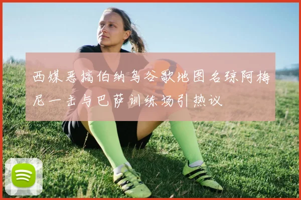 西媒恶搞伯纳乌谷歌地图名琼阿梅尼一击与巴萨训练场引热议