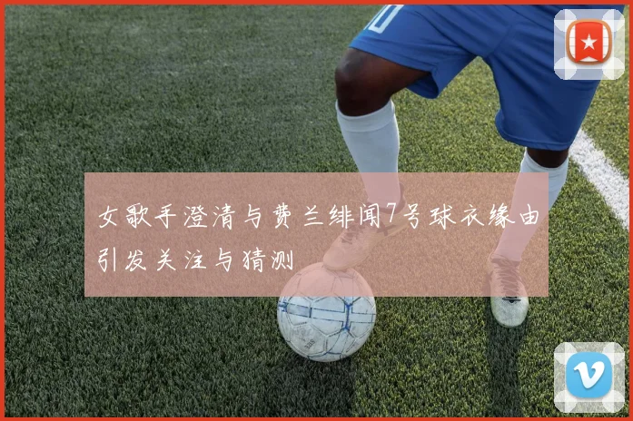 女歌手澄清与费兰绯闻7号球衣缘由引发关注与猜测