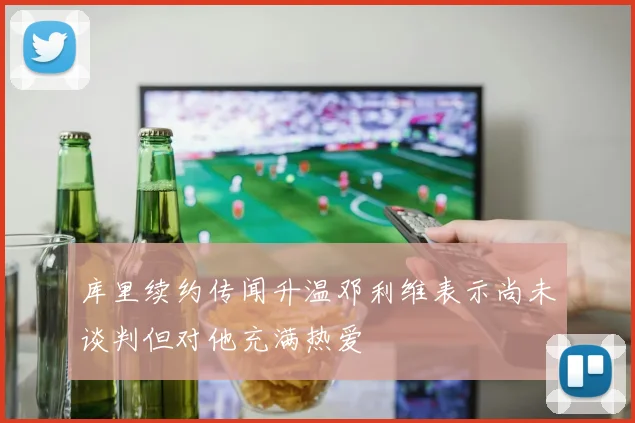 库里续约传闻升温邓利维表示尚未谈判但对他充满热爱