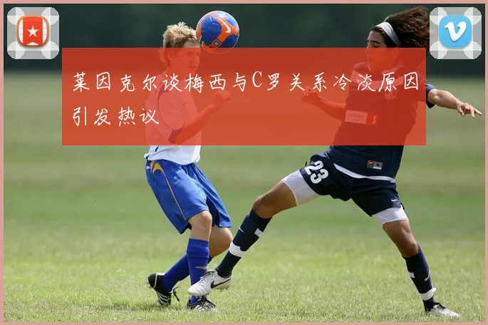 莱因克尔谈梅西与C罗关系冷淡原因引发热议