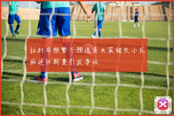 拉科布频繁干预选秀决策错失小瓦痴迷怀斯曼引发争议