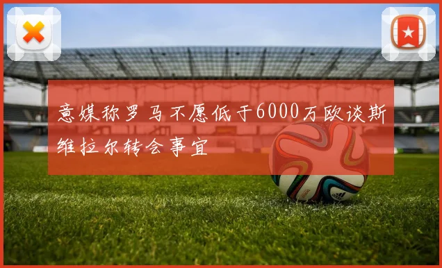 意媒称罗马不愿低于6000万欧谈斯维拉尔转会事宜