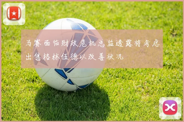 马赛面临财政危机总监透露将考虑出售格林伍德以改善状况