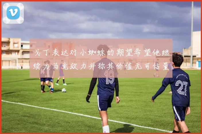 戈丁表达对小蜘蛛的期望希望他继续为马竞效力并称其价值无可估量