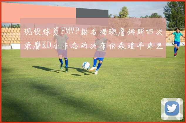 现役球员FMVP排名揭晓詹姆斯四次荣膺KD小卡各两次布伦森追平库里与约基奇