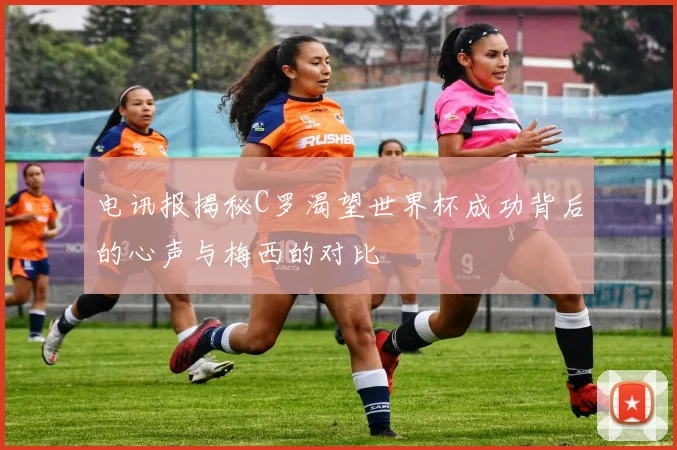 电讯报揭秘C罗渴望世界杯成功背后的心声与梅西的对比