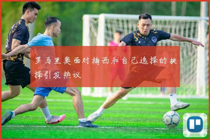 罗马里奥面对梅西和自己选择的抉择引发热议