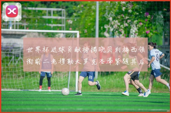 世界杯进球贡献榜揭晓贝利梅西领衔前二老穆勒大罗克洛泽紧随其后